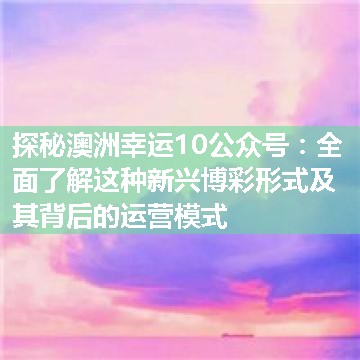 探秘澳洲幸运10公众号：全面了解这种新兴博彩形式及其背后的运营模式