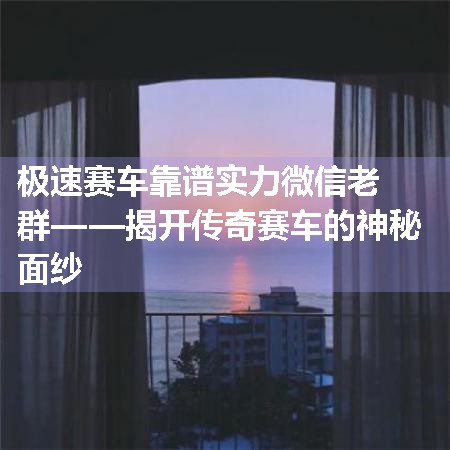 极速赛车靠谱实力微信老群——揭开传奇赛车的神秘面纱