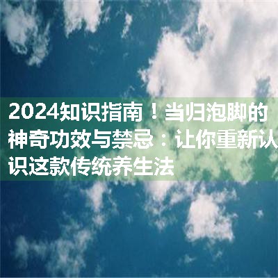 当归泡脚的神奇功效与禁忌：让你重新认识这款传统养生法