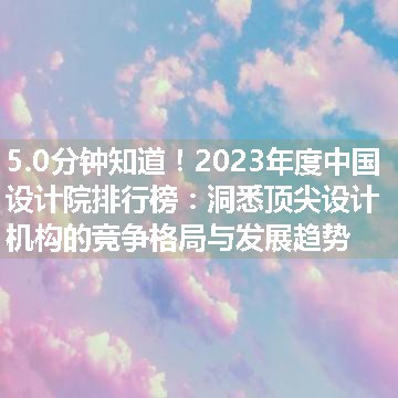 2023年度中国设计院排行榜：洞悉顶尖设计机构的竞争格局与发展趋势