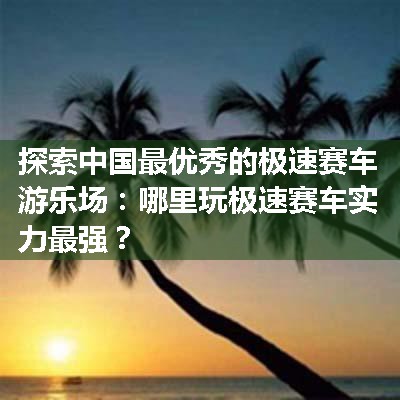 探索中国最优秀的极速赛车游乐场：哪里玩极速赛车实力最强？