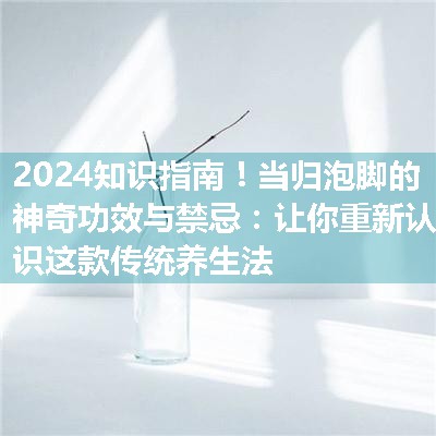 当归泡脚的神奇功效与禁忌：让你重新认识这款传统养生法