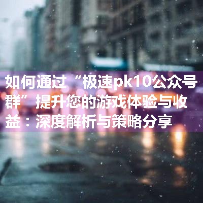 如何通过“极速pk10公众号群”提升您的游戏体验与收益：深度解析与策略分享