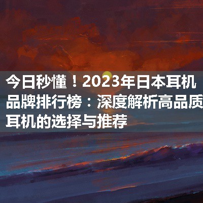 2023年日本耳机品牌排行榜：深度解析高品质耳机的选择与推荐