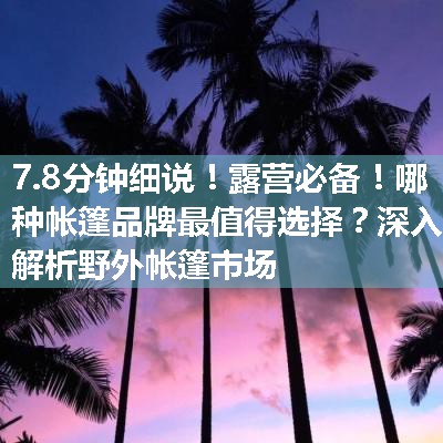 露营必备！哪种帐篷品牌最值得选择？深入解析野外帐篷市场