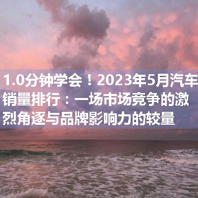 2023年5月汽车销量排行：一场市场竞争的激烈角逐与品牌影响力的较量