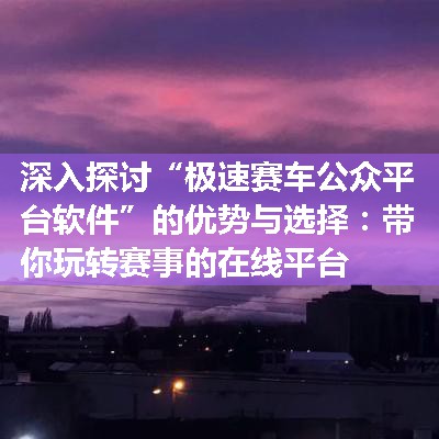 深入探讨“极速赛车公众平台软件”的优势与选择：带你玩转赛事的在线平台