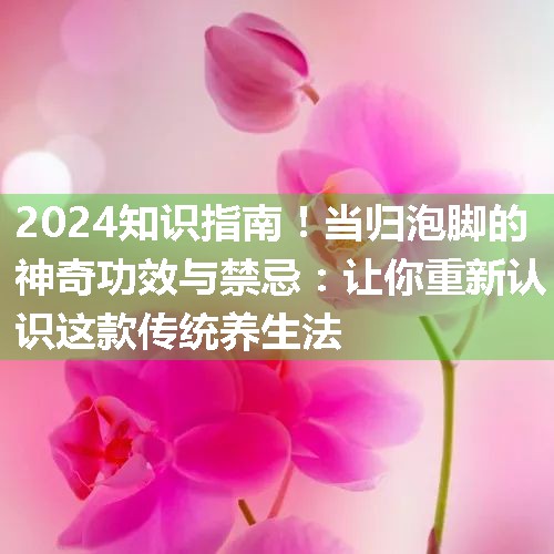 当归泡脚的神奇功效与禁忌：让你重新认识这款传统养生法