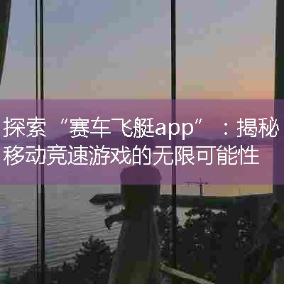 探索“赛车飞艇app”：揭秘移动竞速游戏的无限可能性