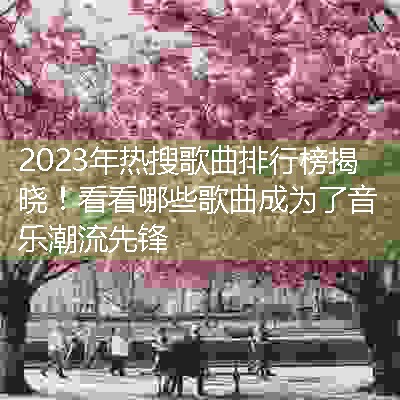 2023年热搜歌曲排行榜揭晓！看看哪些歌曲成为了音乐潮流先锋