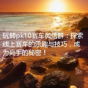 玩转pk10赛车微信群：探索线上赛车的乐趣与技巧，成为高手的秘密！