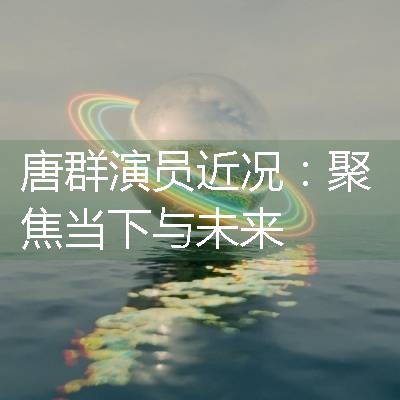 唐群演员近况：聚焦当下与未来